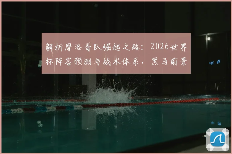 解析摩洛哥队崛起之路：2026世界杯阵容预测与战术体系，黑马前景深度分析