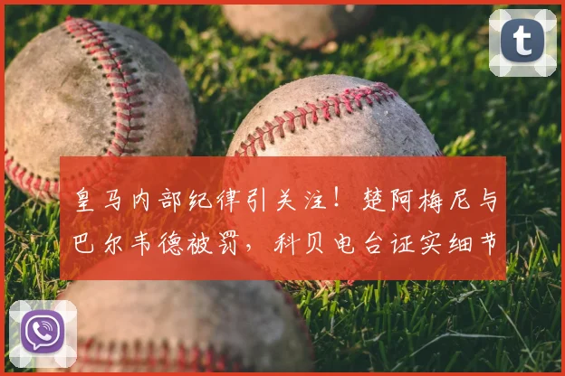 皇马内部纪律引关注!楚阿梅尼与巴尔韦德被罚,科贝电台证实细节