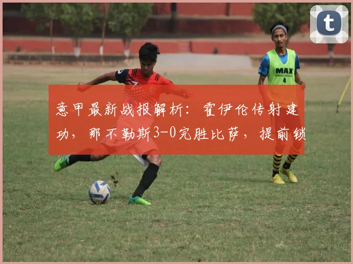 意甲最新战报解析：霍伊伦传射建功，那不勒斯3-0完胜比萨，提前锁定欧冠席位
