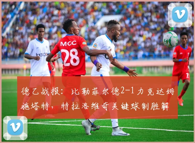 德乙战报：比勒菲尔德2-1力克达姆施塔特，特拉洛维奇关键球制胜解析