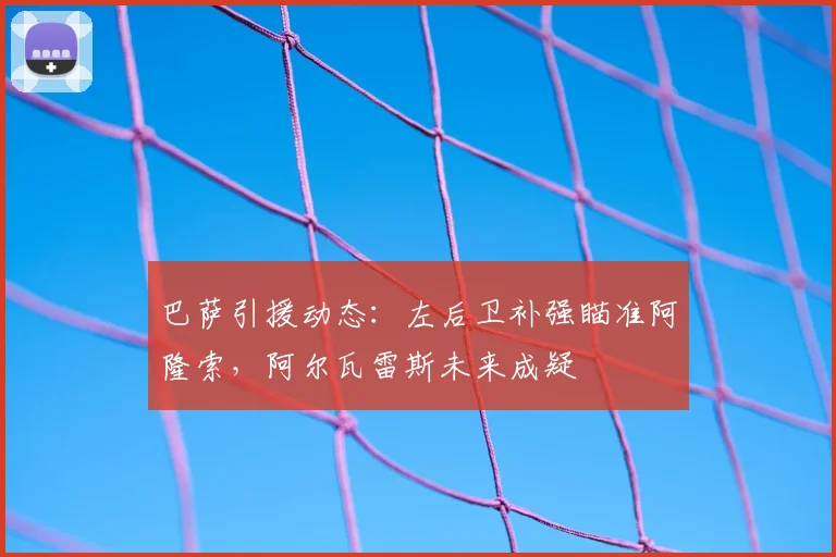 巴萨引援动态：左后卫补强瞄准阿隆索，阿尔瓦雷斯未来成疑