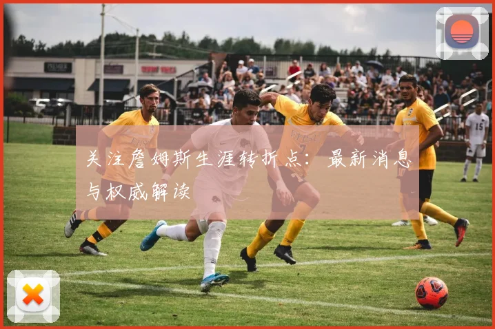 关注詹姆斯生涯转折点：最新消息与权威解读