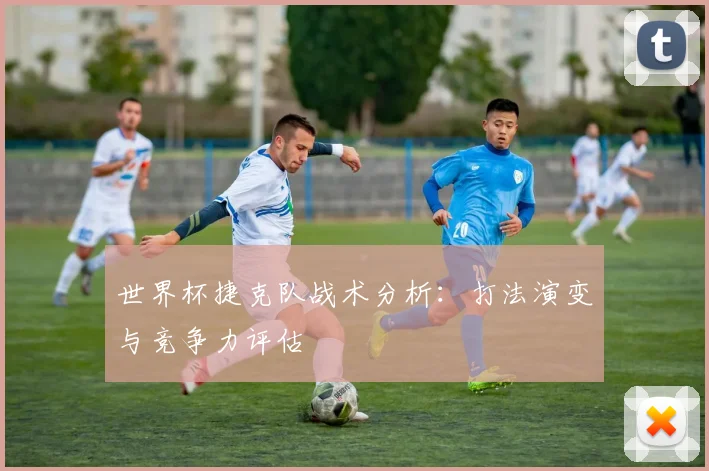 世界杯捷克队战术分析：打法演变与竞争力评估
