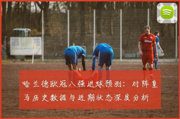 哈兰德欧冠八强进球预测:对阵皇马历史数据与近期状态深度分析