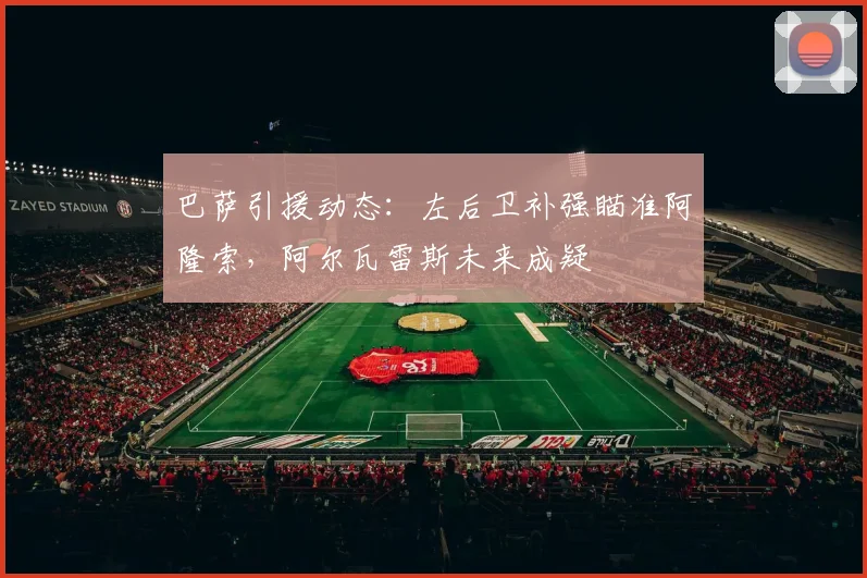 巴萨引援动态:左后卫补强瞄准阿隆索,阿尔瓦雷斯未来成疑