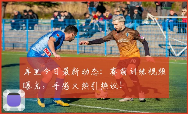 库里今日最新动态：赛前训练视频曝光，手感火热引热议！