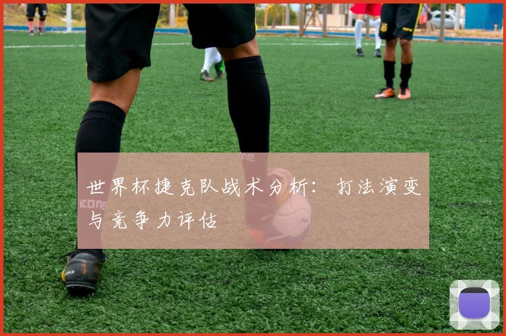 世界杯捷克队战术分析:打法演变与竞争力评估